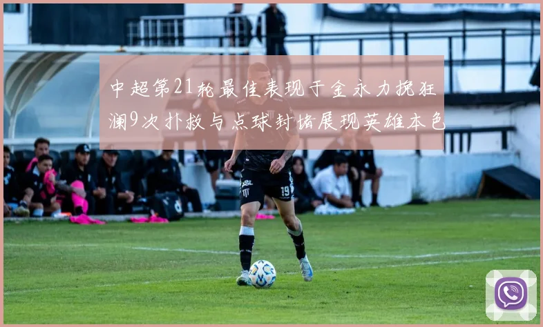 中超第21轮最佳表现于金永力挽狂澜9次扑救与点球封堵展现英雄本色