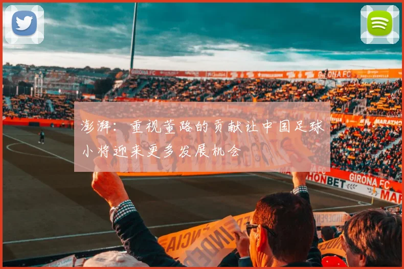 澎湃：重视董路的贡献让中国足球小将迎来更多发展机会