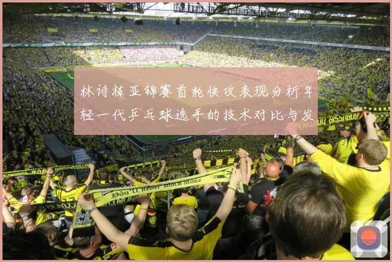 林诗栋亚锦赛首轮快攻表现分析年轻一代乒乓球选手的技术对比与发展潜力