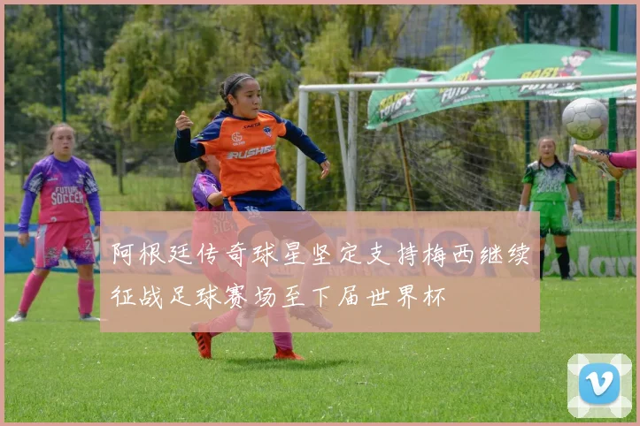 阿根廷传奇球星坚定支持梅西继续征战足球赛场至下届世界杯