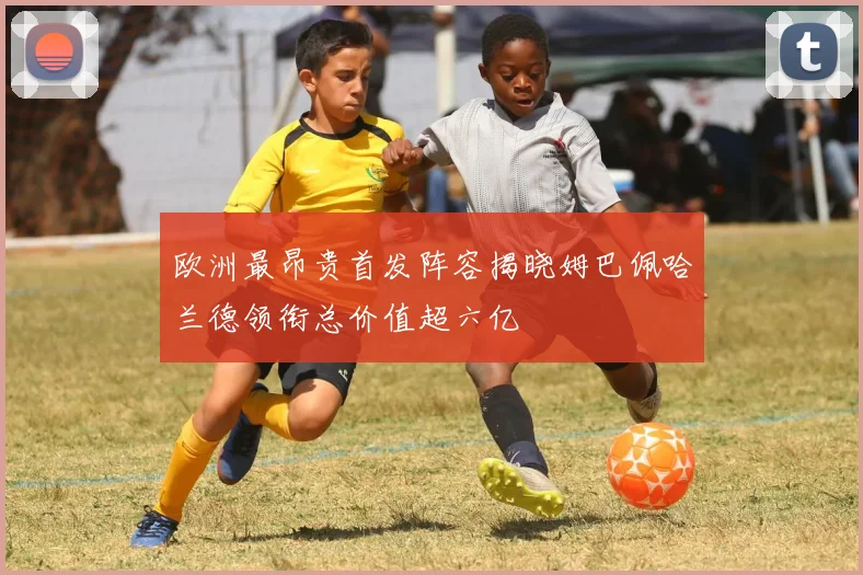 欧洲最昂贵首发阵容揭晓姆巴佩哈兰德领衔总价值超六亿