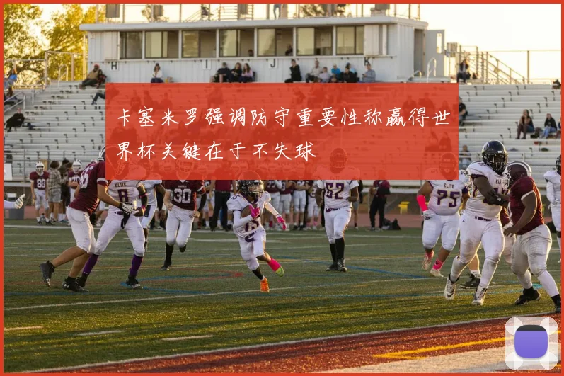 卡塞米罗强调防守重要性称赢得世界杯关键在于不失球
