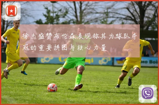 徐杰盛赞布伦森表现称其为球队夺冠的重要拼图与核心力量