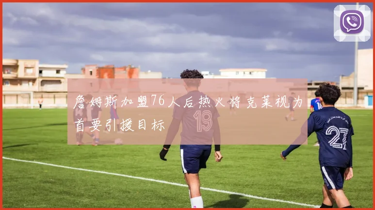 詹姆斯加盟76人后热火将克莱视为首要引援目标