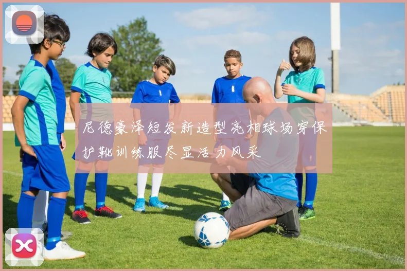 尼德豪泽短发新造型亮相球场穿保护靴训练服尽显活力风采