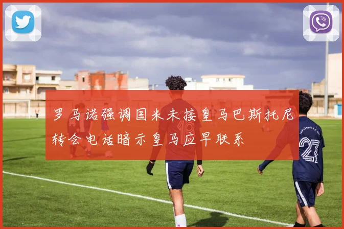罗马诺强调国米未接皇马巴斯托尼转会电话暗示皇马应早联系