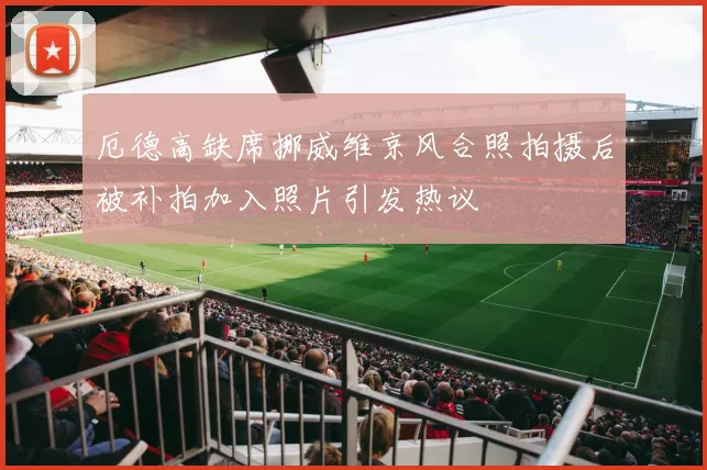 厄德高缺席挪威维京风合照拍摄后被补拍加入照片引发热议