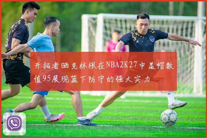 开拓者晒克林根在NBA2K27中盖帽数值95展现篮下防守的强大实力