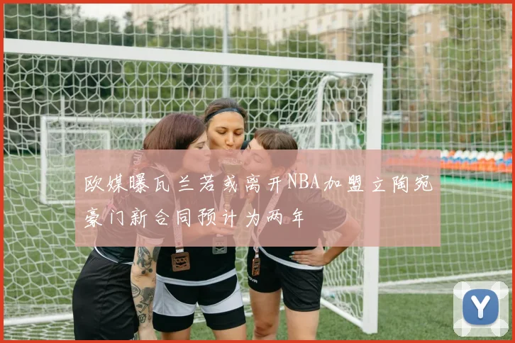 欧媒曝瓦兰若或离开NBA加盟立陶宛豪门新合同预计为两年