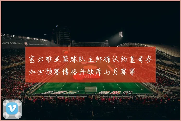 塞尔维亚篮球队主帅确认约基奇参加世预赛博格丹缺席七月赛事