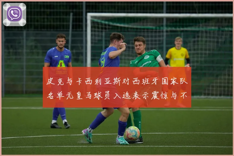 皮克与卡西利亚斯对西班牙国家队名单无皇马球员入选表示震惊与不解