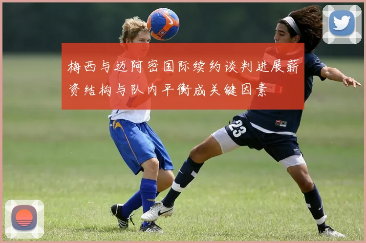 梅西与迈阿密国际续约谈判进展薪资结构与队内平衡成关键因素