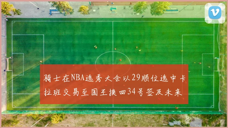 骑士在NBA选秀大会以29顺位选中卡拉班交易至国王换回34号签及未来一轮选秀权