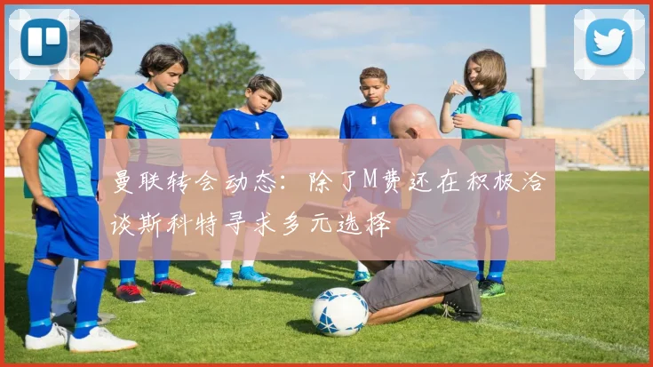 曼联转会动态：除了M费还在积极洽谈斯科特寻求多元选择