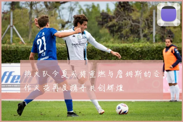 热火队今夏或将重燃与詹姆斯的合作火花再度携手共创辉煌