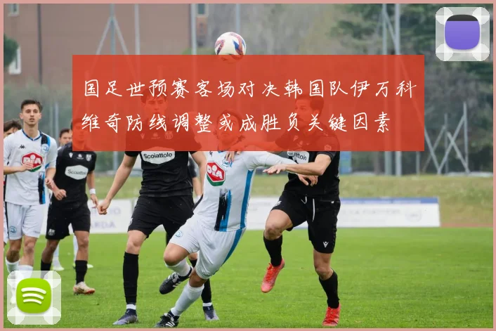 国足世预赛客场对决韩国队伊万科维奇防线调整或成胜负关键因素