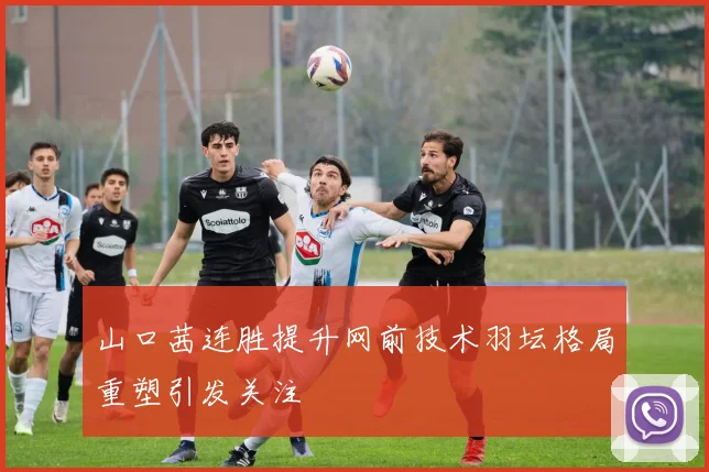山口茜连胜提升网前技术羽坛格局重塑引发关注