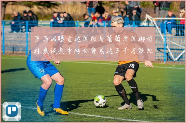 罗马诺曝吉达国民与葡萄牙国脚特林康谈判中转会费或达五千万欧元