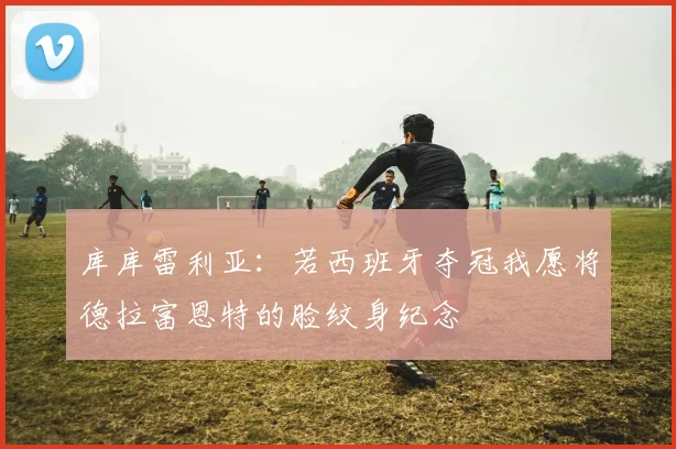 库库雷利亚：若西班牙夺冠我愿将德拉富恩特的脸纹身纪念
