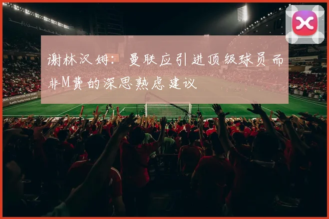 谢林汉姆：曼联应引进顶级球员而非M费的深思熟虑建议
