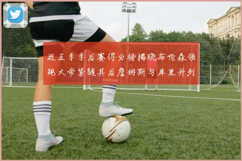近五季季后赛得分榜揭晓布伦森领跑大帝紧随其后詹姆斯与库里并列第四
