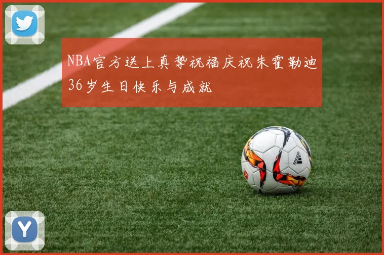 NBA官方送上真挚祝福庆祝朱霍勒迪36岁生日快乐与成就