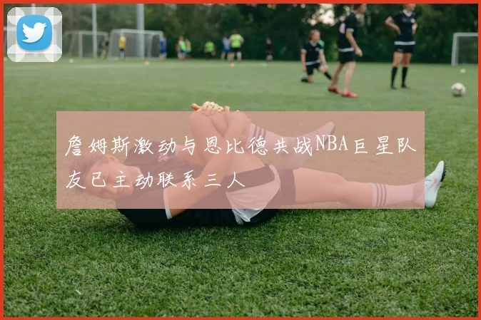 詹姆斯激动与恩比德共战NBA巨星队友已主动联系三人